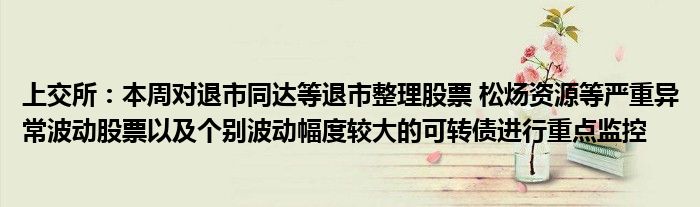 上交所：本周对退市同达等退市整理股票 松炀资源等严重异常波动股票以及个别波动幅度较大的可转债进行重点监控