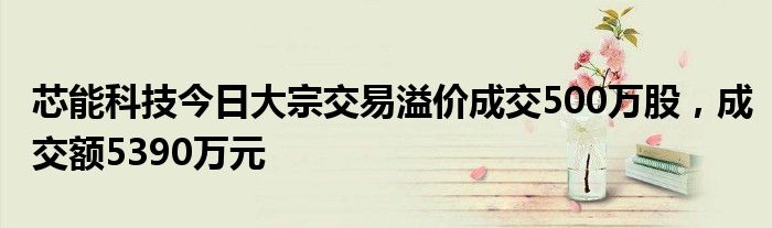 芯能科技今日大宗交易溢价成交500万股，成交额5390万元