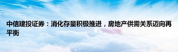 中信建投证券：消化存量积极推进，房地产供需关系迈向再平衡