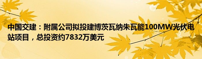 中国交建：附属公司拟投建博茨瓦纳朱瓦能100MW光伏电站项目，总投资约7832万美元