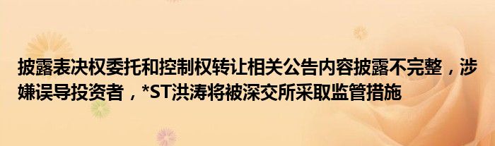 披露表决权委托和控制权转让相关公告内容披露不完整，涉嫌误导投资者，*ST洪涛将被深交所采取监管措施