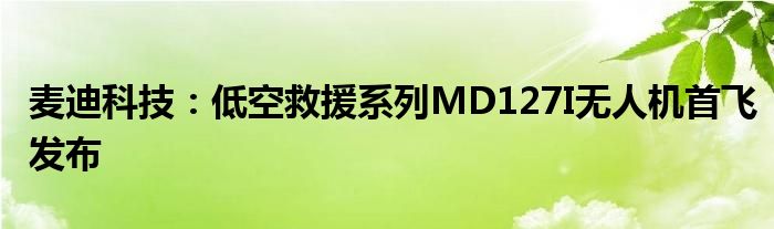 麦迪科技：低空救援系列MD127I无人机首飞发布