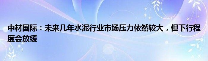 中材国际：未来几年水泥行业市场压力依然较大，但下行程度会放缓