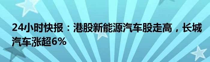 24小时快报：港股新能源汽车股走高，长城汽车涨超6%