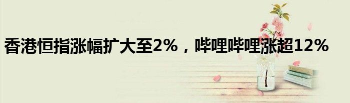 香港恒指涨幅扩大至2%，哔哩哔哩涨超12%