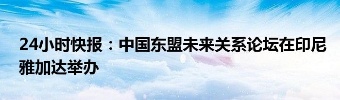 24小时快报：中国东盟未来关系论坛在印尼雅加达举办