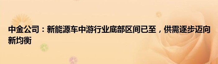 中金公司：新能源车中游行业底部区间已至，供需逐步迈向新均衡