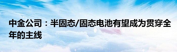 中金公司：半固态/固态电池有望成为贯穿全年的主线