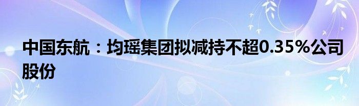 中国东航：均瑶集团拟减持不超0.35%公司股份