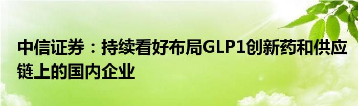 中信证券：持续看好布局GLP1创新药和供应链上的国内企业