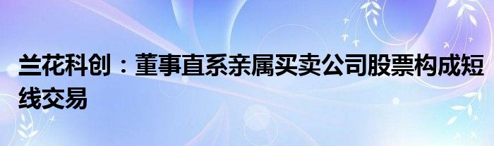 兰花科创：董事直系亲属买卖公司股票构成短线交易