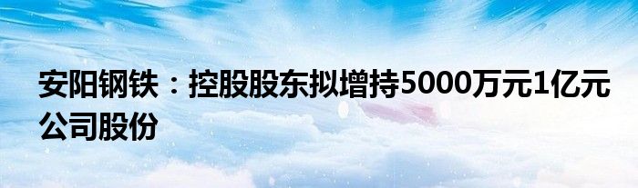 安阳钢铁：控股股东拟增持5000万元1亿元公司股份