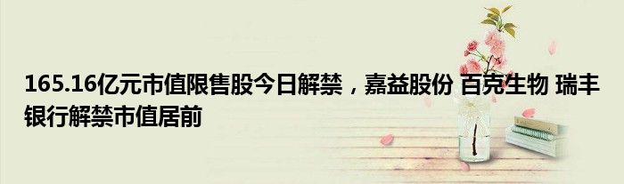 165.16亿元市值限售股今日解禁，嘉益股份 百克生物 瑞丰银行解禁市值居前