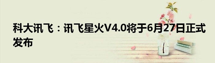 科大讯飞：讯飞星火V4.0将于6月27日正式发布