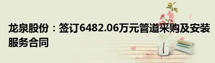 龙泉股份：签订6482.06万元管道采购及安装服务合同