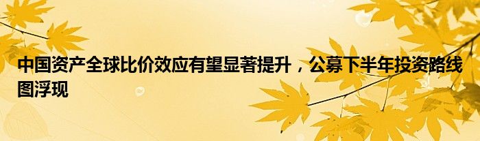 中国资产全球比价效应有望显著提升，公募下半年投资路线图浮现