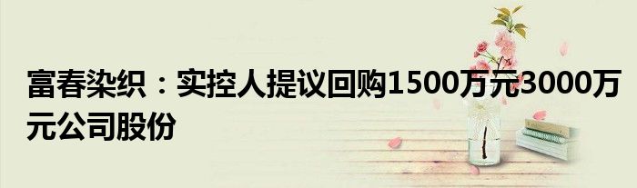 富春染织：实控人提议回购1500万元3000万元公司股份