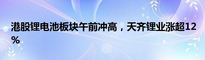 港股锂电池板块午前冲高，天齐锂业涨超12%