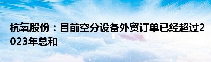 杭氧股份：目前空分设备外贸订单已经超过2023年总和