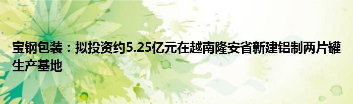 宝钢包装：拟投资约5.25亿元在越南隆安省新建铝制两片罐生产基地