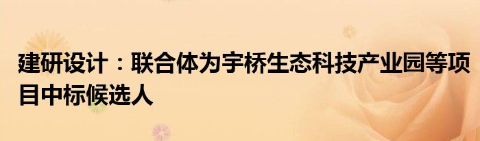 建研设计：联合体为宇桥生态科技产业园等项目中标候选人