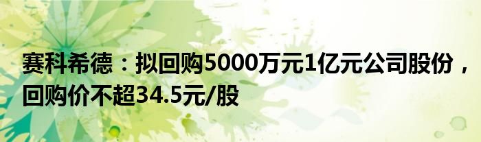 赛科希德：拟回购5000万元1亿元公司股份，回购价不超34.5元/股