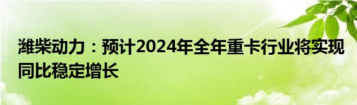 潍柴动力：预计2024年全年重卡行业将实现同比稳定增长