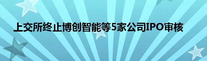 上交所终止博创智能等5家公司IPO审核