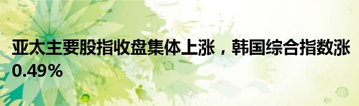 亚太主要股指收盘集体上涨，韩国综合指数涨0.49%