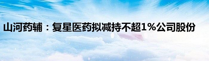 山河药辅：复星医药拟减持不超1%公司股份