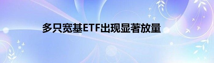 多只宽基ETF出现显著放量