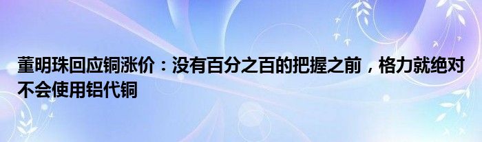 董明珠回应铜涨价：没有百分之百的把握之前，格力就绝对不会使用铝代铜