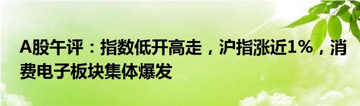 A股午评：指数低开高走，沪指涨近1%，消费电子板块集体爆发