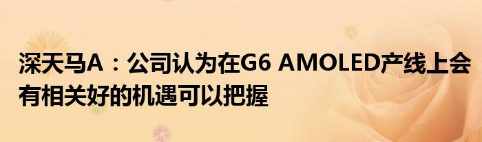 深天马A：公司认为在G6 AMOLED产线上会有相关好的机遇可以把握