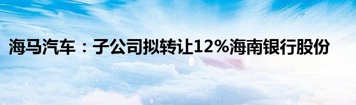 海马汽车：子公司拟转让12%海南银行股份