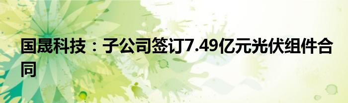 国晟科技：子公司签订7.49亿元光伏组件合同