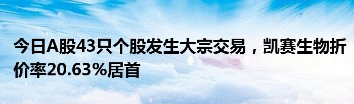 今日A股43只个股发生大宗交易，凯赛生物折价率20.63%居首