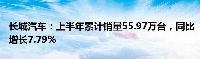 长城汽车：上半年累计销量55.97万台，同比增长7.79%