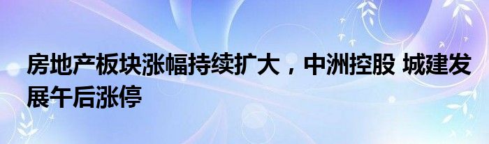 房地产板块涨幅持续扩大，中洲控股 城建发展午后涨停