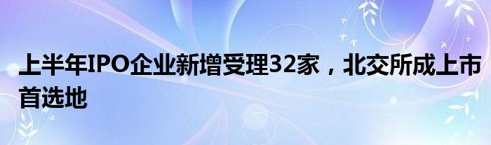 上半年IPO企业新增受理32家，北交所成上市首选地