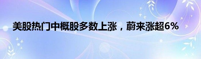 美股热门中概股多数上涨，蔚来涨超6%