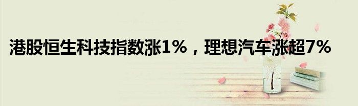 港股恒生科技指数涨1%，理想汽车涨超7%