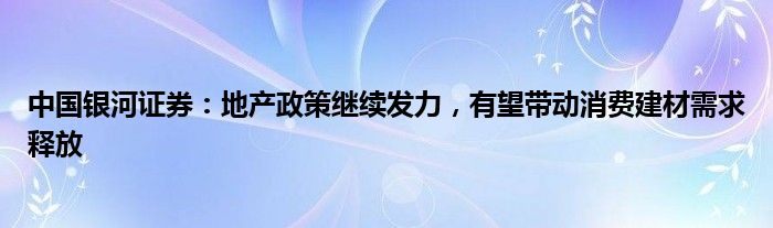 中国银河证券：地产政策继续发力，有望带动消费建材需求释放