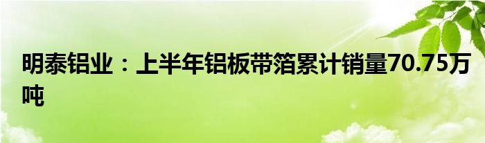 明泰铝业：上半年铝板带箔累计销量70.75万吨