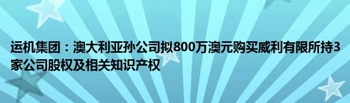 运机集团：澳大利亚孙公司拟800万澳元购买威利有限所持3家公司股权及相关知识产权