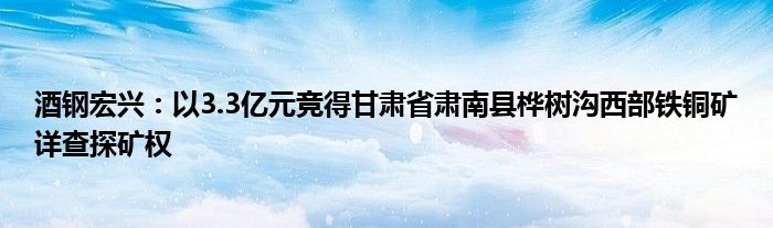 酒钢宏兴：以3.3亿元竞得甘肃省肃南县桦树沟西部铁铜矿详查探矿权