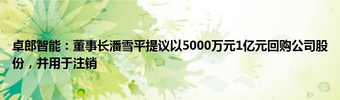 卓郎智能：董事长潘雪平提议以5000万元1亿元回购公司股份，并用于注销