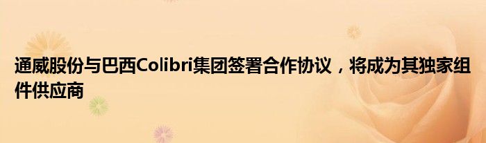 通威股份与巴西Colibri集团签署合作协议，将成为其独家组件供应商