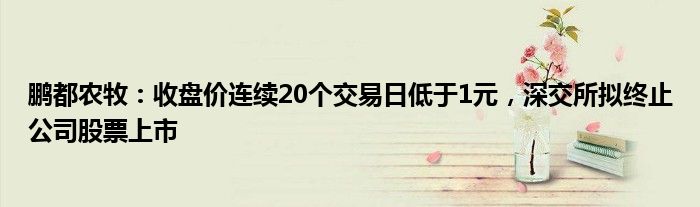 鹏都农牧：收盘价连续20个交易日低于1元，深交所拟终止公司股票上市