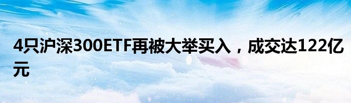 4只沪深300ETF再被大举买入，成交达122亿元